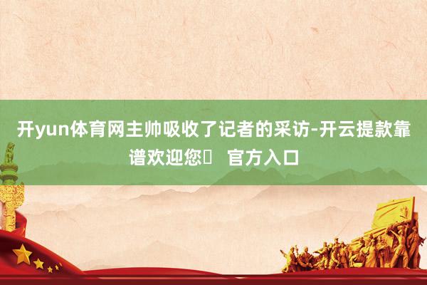 开yun体育网主帅吸收了记者的采访-开云提款靠谱欢迎您✅ 官方入口