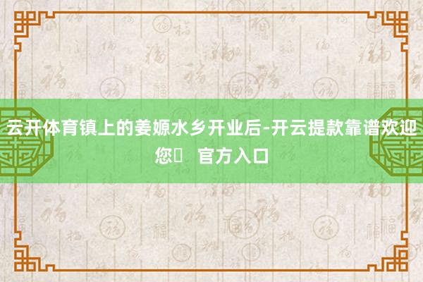 云开体育镇上的姜嫄水乡开业后-开云提款靠谱欢迎您✅ 官方入口