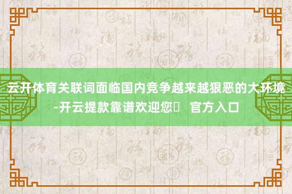 云开体育关联词面临国内竞争越来越狠恶的大环境-开云提款靠谱欢迎您✅ 官方入口