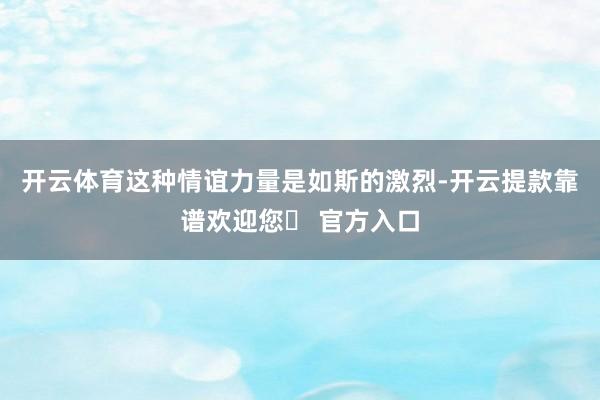 开云体育这种情谊力量是如斯的激烈-开云提款靠谱欢迎您✅ 官方入口