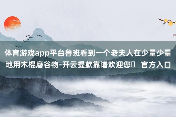 体育游戏app平台鲁班看到一个老夫人在少量少量地用木棍磨谷物-开云提款靠谱欢迎您✅ 官方入口