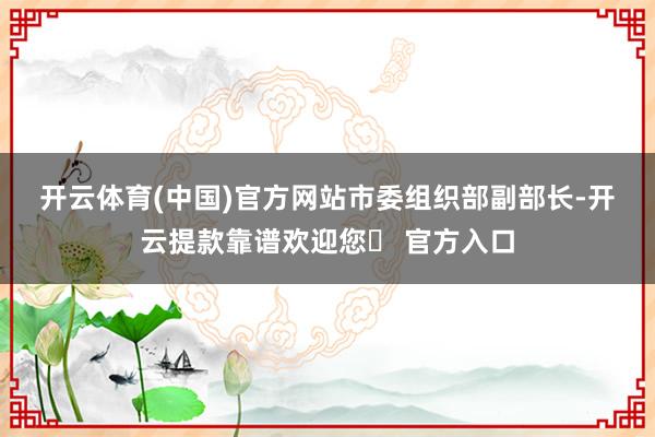 开云体育(中国)官方网站　　市委组织部副部长-开云提款靠谱欢迎您✅ 官方入口