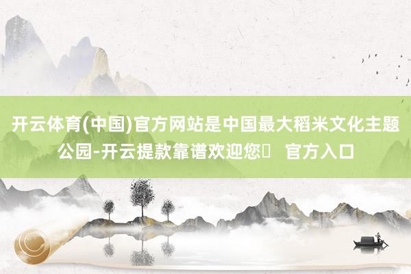 开云体育(中国)官方网站是中国最大稻米文化主题公园-开云提款靠谱欢迎您✅ 官方入口