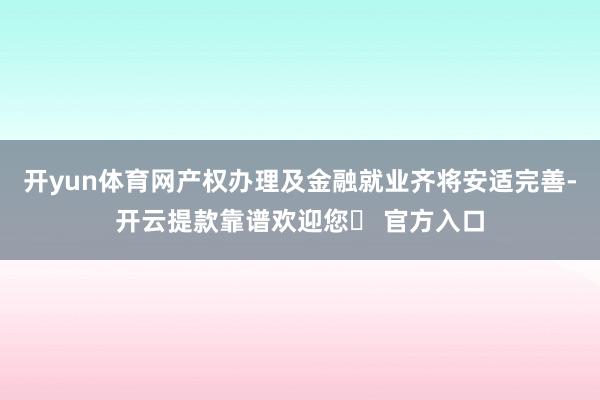 开yun体育网产权办理及金融就业齐将安适完善-开云提款靠谱欢迎您✅ 官方入口