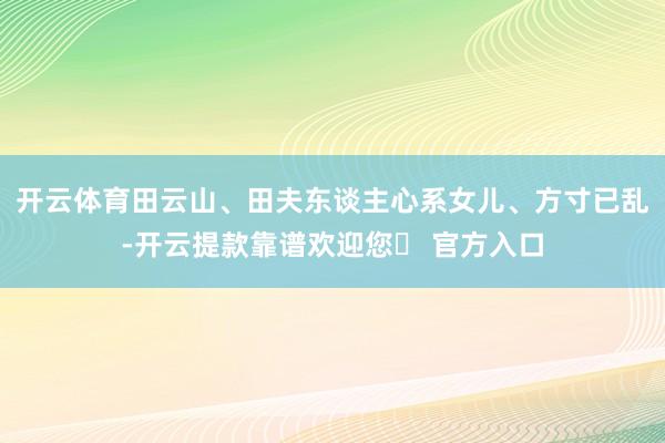 开云体育田云山、田夫东谈主心系女儿、方寸已乱-开云提款靠谱欢迎您✅ 官方入口