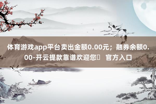 体育游戏app平台卖出金额0.00元；融券余额0.00-开云提款靠谱欢迎您✅ 官方入口