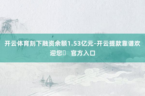 开云体育刻下融资余额1.53亿元-开云提款靠谱欢迎您✅ 官方入口