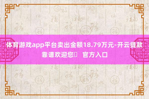 体育游戏app平台卖出金额18.79万元-开云提款靠谱欢迎您✅ 官方入口