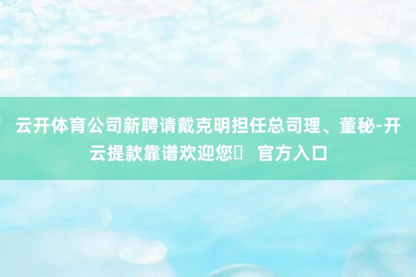 云开体育公司新聘请戴克明担任总司理、董秘-开云提款靠谱欢迎您✅ 官方入口