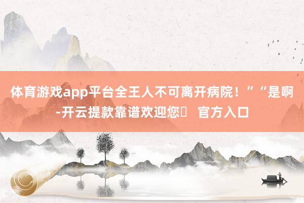 体育游戏app平台全王人不可离开病院！”“是啊-开云提款靠谱欢迎您✅ 官方入口