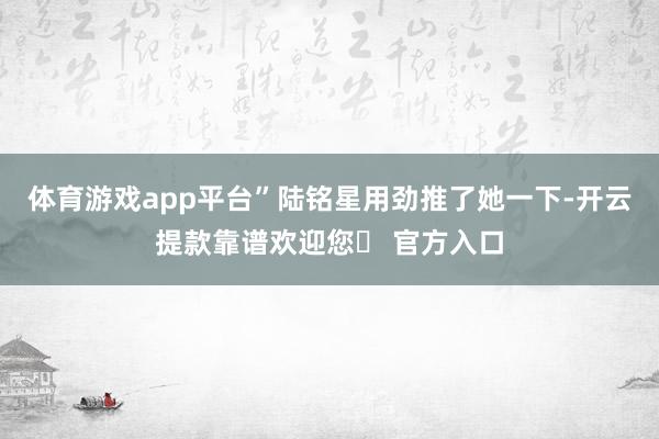 体育游戏app平台”陆铭星用劲推了她一下-开云提款靠谱欢迎您✅ 官方入口